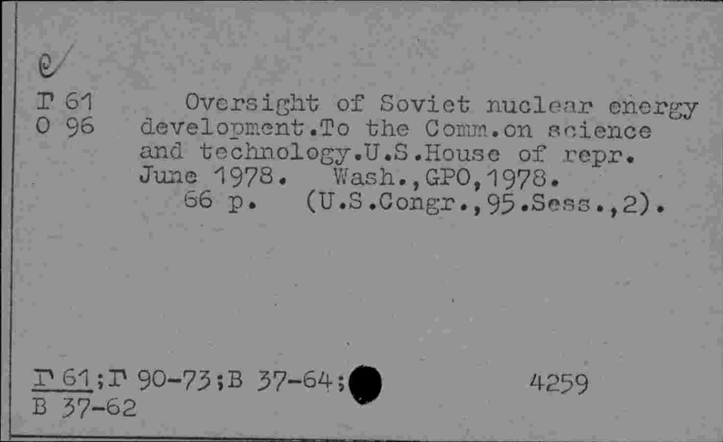 ﻿Г 61
О 96
Oversight of Soviet nuclear energydevelopment .To the Солил.on science and technology.U.S.House of repr. June 1978. Wash.,GPO,1978.
66 p. (U.S.Congr.,95.Sess.,2).
Г 61;Г 90-73»В 37-64;
4259